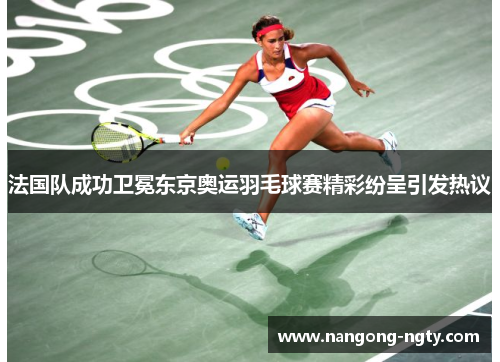 法国队成功卫冕东京奥运羽毛球赛精彩纷呈引发热议