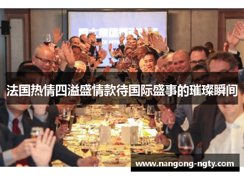 法国热情四溢盛情款待国际盛事的璀璨瞬间