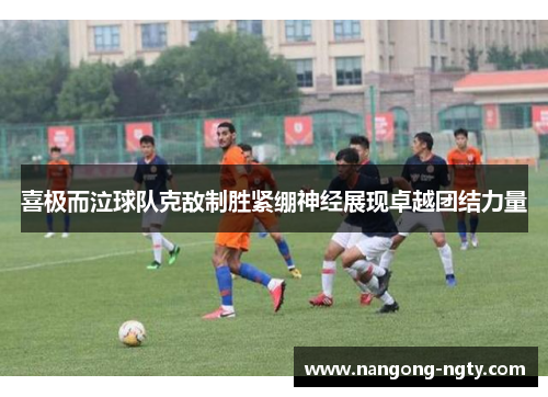 喜极而泣球队克敌制胜紧绷神经展现卓越团结力量