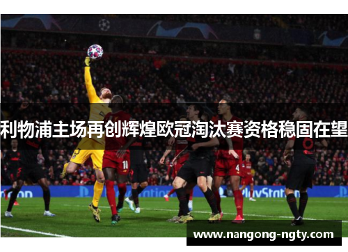 利物浦主场再创辉煌欧冠淘汰赛资格稳固在望
