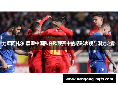 力挺阿扎尔 展望中国队在欧预赛中的精彩表现与潜力之路