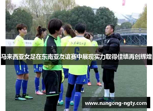马来西亚女足在东南亚友谊赛中展现实力取得佳绩再创辉煌