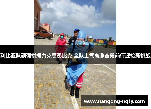 利比亚队顽强拼搏力克莫桑比克 全队士气高涨奋勇前行迎接新挑战