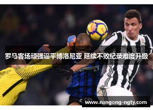 罗马客场顽强逼平博洛尼亚 延续不败纪录难度升级