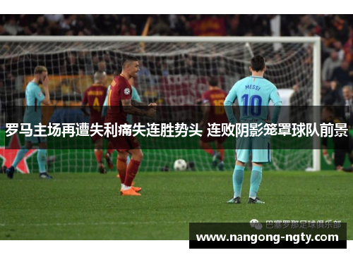 罗马主场再遭失利痛失连胜势头 连败阴影笼罩球队前景